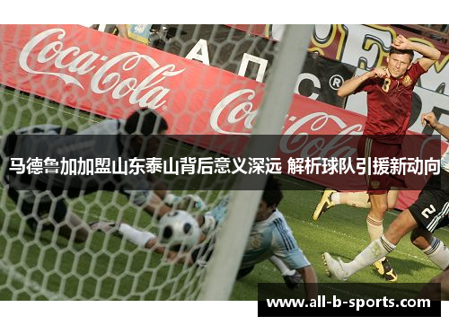 马德鲁加加盟山东泰山背后意义深远 解析球队引援新动向