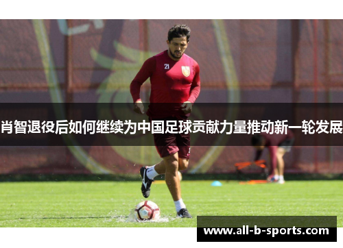 肖智退役后如何继续为中国足球贡献力量推动新一轮发展