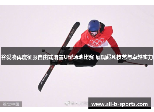 谷爱凌再度征服自由式滑雪U型场地比赛 展现超凡技艺与卓越实力