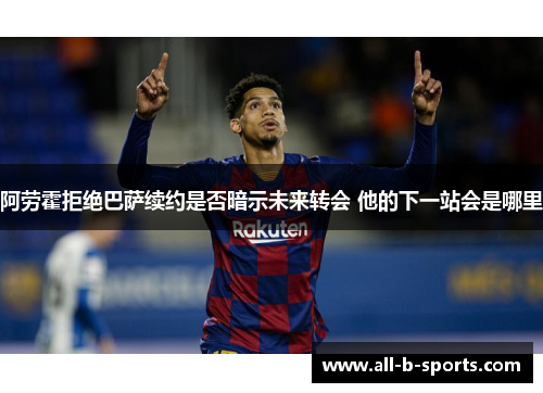阿劳霍拒绝巴萨续约是否暗示未来转会 他的下一站会是哪里