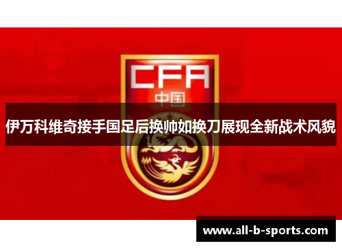 伊万科维奇接手国足后换帅如换刀展现全新战术风貌 伊万科维奇接手国足后换帅如换刀展现全新战术风貌