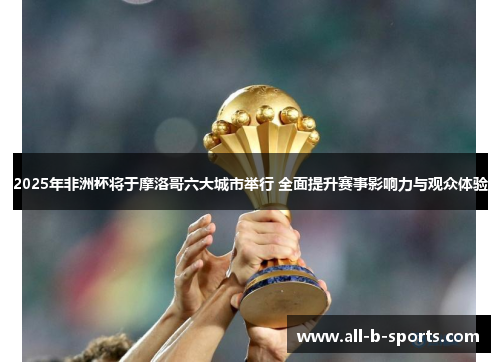 2025年非洲杯将于摩洛哥六大城市举行 全面提升赛事影响力与观众体验
