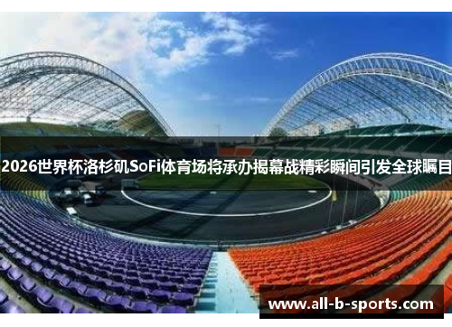 2026世界杯洛杉矶SoFi体育场将承办揭幕战精彩瞬间引发全球瞩目