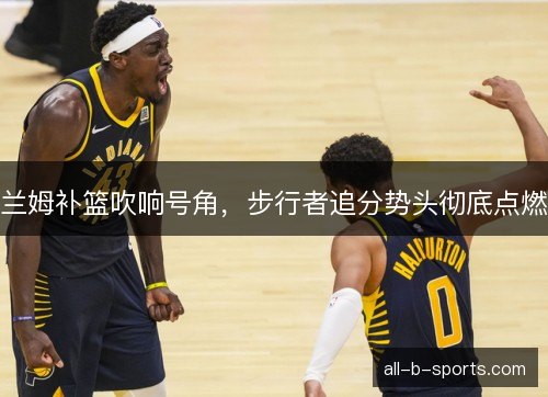 兰姆补篮吹响号角，步行者追分势头彻底点燃